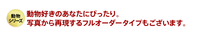 動物好きのあなたにぴったり。写真から再現するフルオーダータイプもございます。
