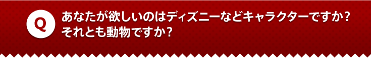 あなたが欲しいのはディズニーなどキャラクターですか？それとも動物ですか？