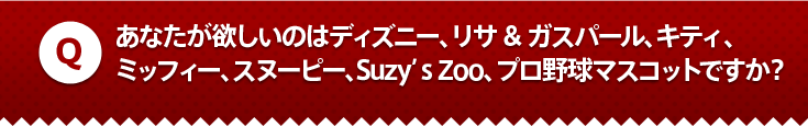 あなたが欲しいのはディズニー、リサ&ガスパール、キティ、
ミッフィー、スヌーピー、Suzy’s Zoo、プロ野球マスコットですか？
