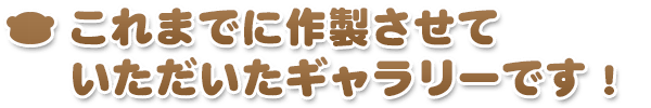 これまでに作製させていただいたギャラリーです！