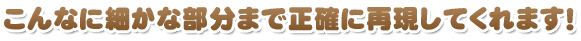 こんなに細かな部分まで正確に再現してくれます！