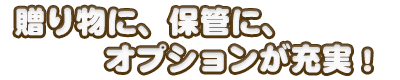 贈り物に、保管に、オプションが充実！