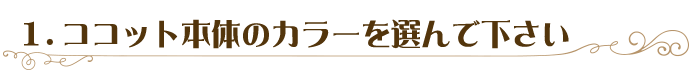 1．ココット本体のカラーを選んで下さい
