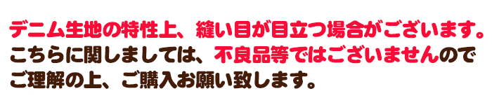 デニム生地の特性上、縫い目が目立つ場合がございます。こちらに関しましては、不良品等ではございまぜんのでご理解の上、ご購入お願い致します。