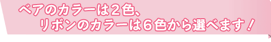 ベアのカラーは2色、リボンのカラーは6色から選べます！
