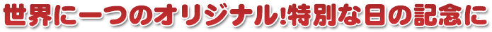 世界に一つのオリジナル!特別な日の記念に
