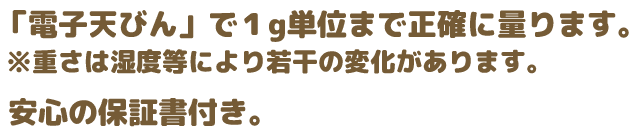 「電子てんびん」で1g単位まで正確に計ります。※重さは湿度等により若干の変化があります。さらに安心の保証書付き！