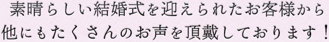 素晴らしい結婚式を迎えられたお客様から他にもたくさんのお声を頂戴しております！